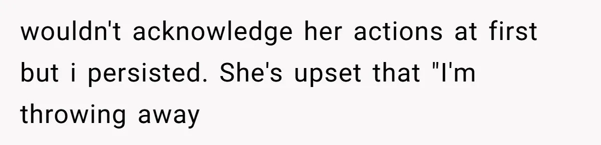 wouldn't acknowledge her actions at first but i persisted. She's upset that "I'm throwing away