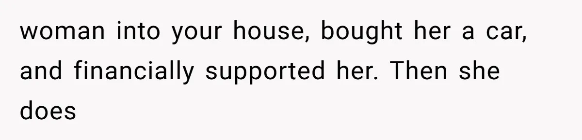 woman into your house, bought her a car, and financially supported her. Then she does