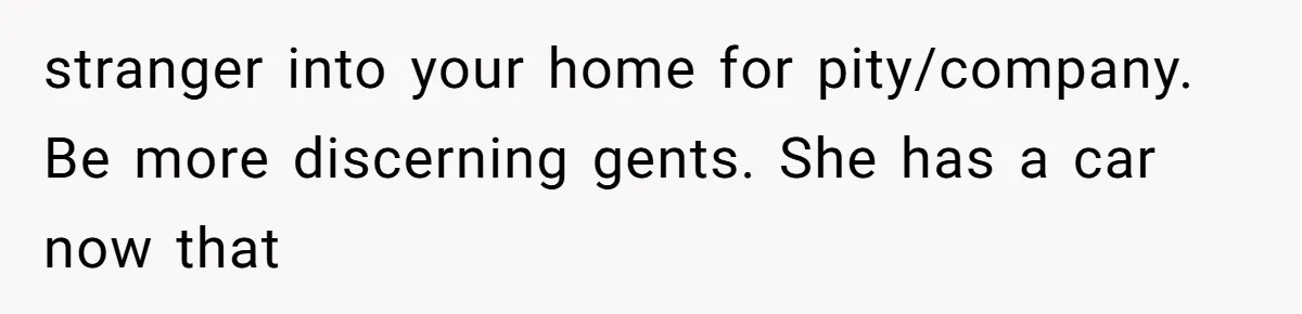 stranger into your home for pity/company. Be more discerning gents. She has a car now that