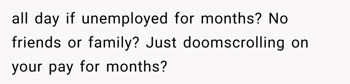 all day if unemployed for months? No friends or family? Just doomscrolling on your pay for months?
