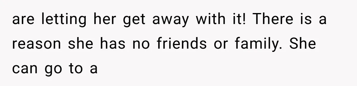 are letting her get away with it! There is a reason she has no friends or family. She can go to a