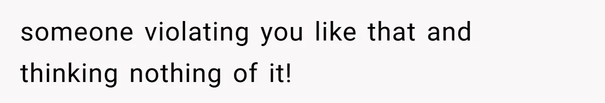 someone violating you like that and thinking nothing of it!