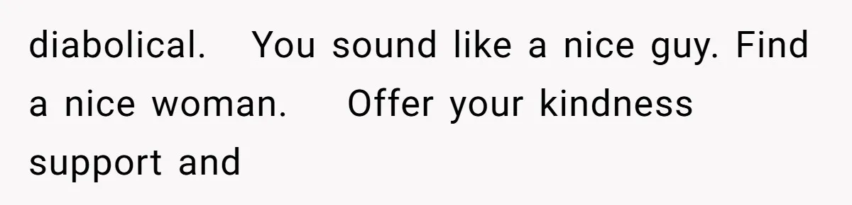 diabolical.   You sound like a nice guy. Find a nice woman.    Offer your kindness support and