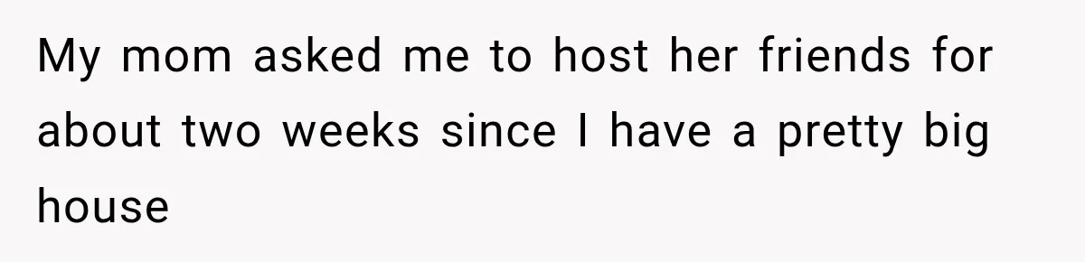 My mom asked me to host her friends for about two weeks since I have a pretty big house