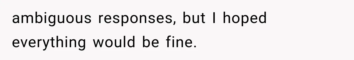 ambiguous responses, but I hoped everything would be fine.