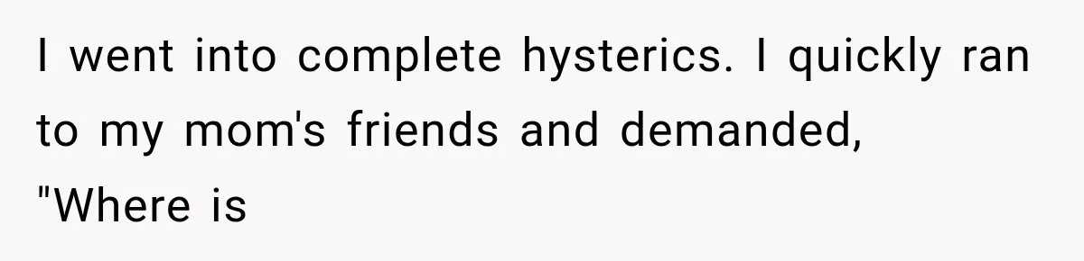 I went into complete hysterics. I quickly ran to my mom's friends and demanded, "Where is