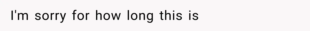 I'm sorry for how long this is