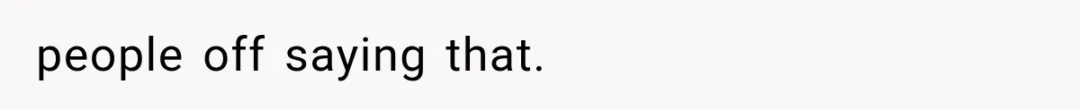 people off saying that.