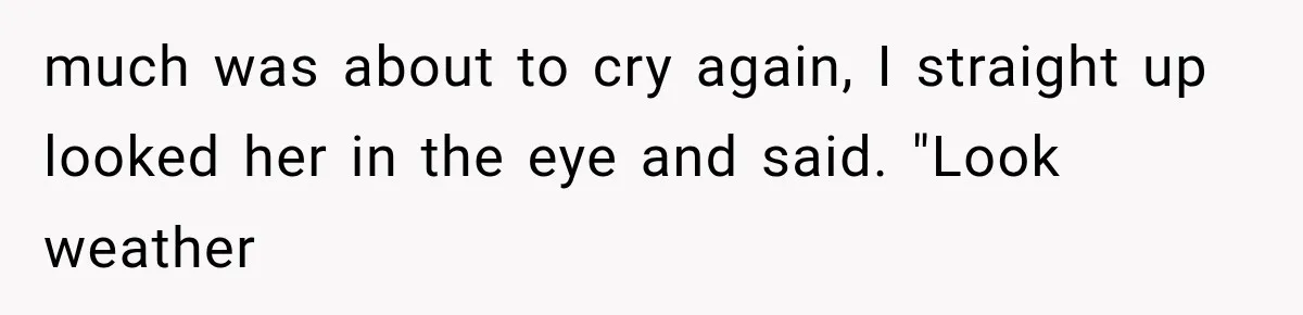 much was about to cry again, I straight up looked her in the eye and said. "Look weather
