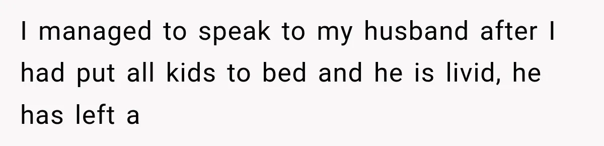 I managed to speak to my husband after I had put all kids to bed and he is livid, he has left a