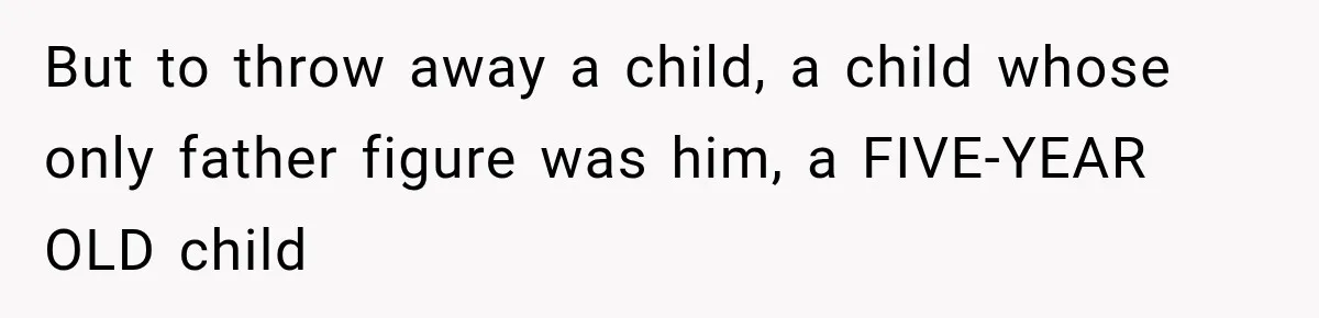 But to throw away a child, a child whose only father figure was him, a FIVE-YEAR OLD child