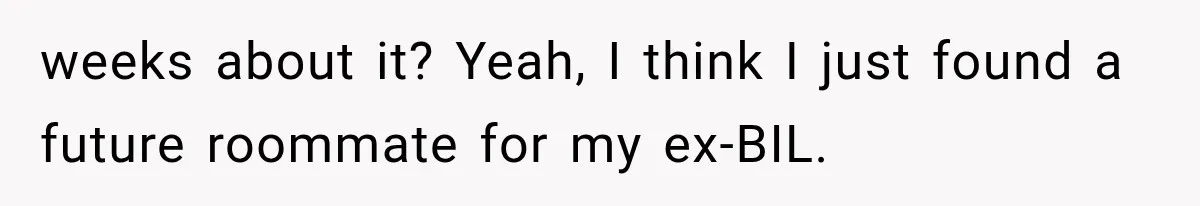weeks about it? Yeah, I think I just found a future roommate for my ex-BIL.