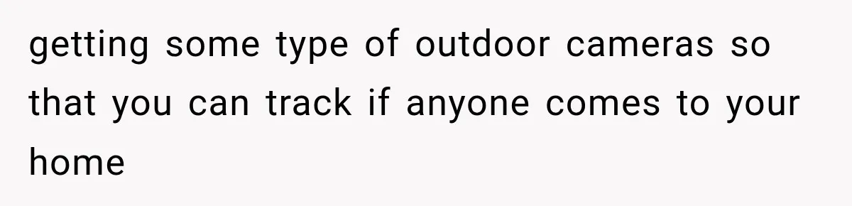 getting some type of outdoor cameras so that you can track if anyone comes to your home