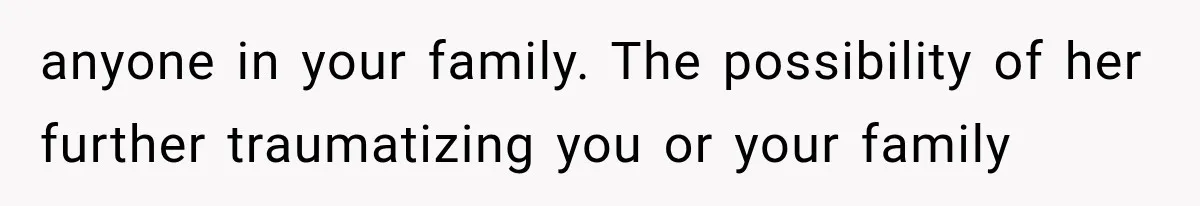 anyone in your family. The possibility of her further traumatizing you or your family