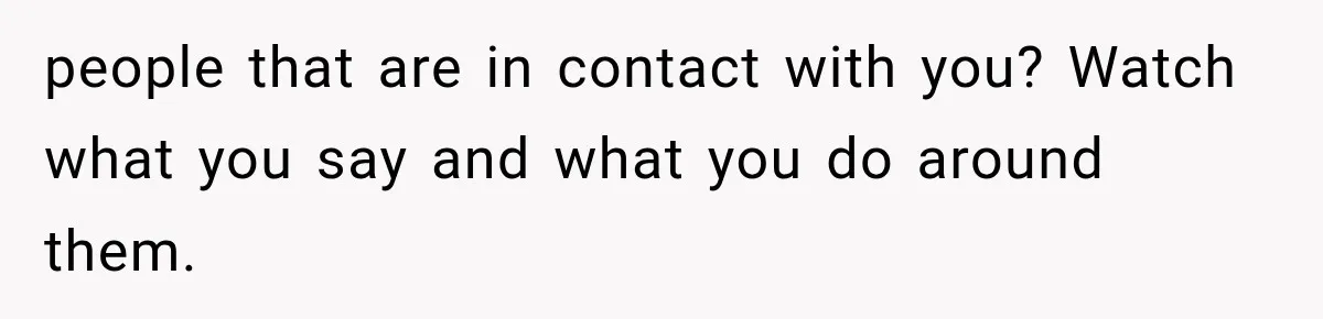 people that are in contact with you? Watch what you say and what you do around them.