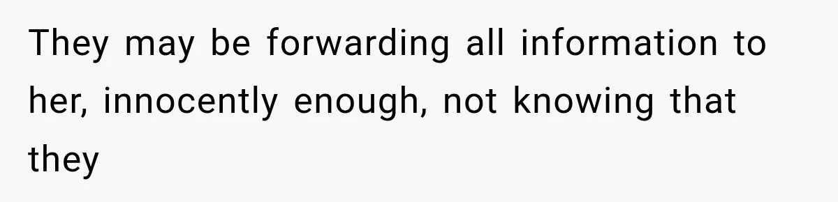 They may be forwarding all information to her, innocently enough, not knowing that they
