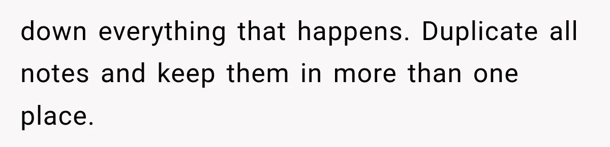 down everything that happens. Duplicate all notes and keep them in more than one place.