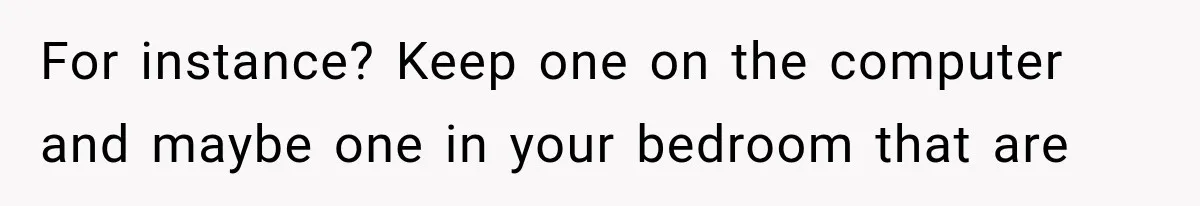 For instance? Keep one on the computer and maybe one in your bedroom that are