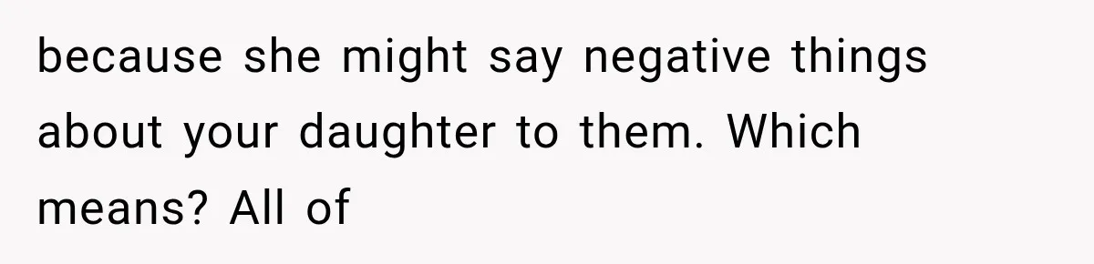 because she might say negative things about your daughter to them. Which means? All of