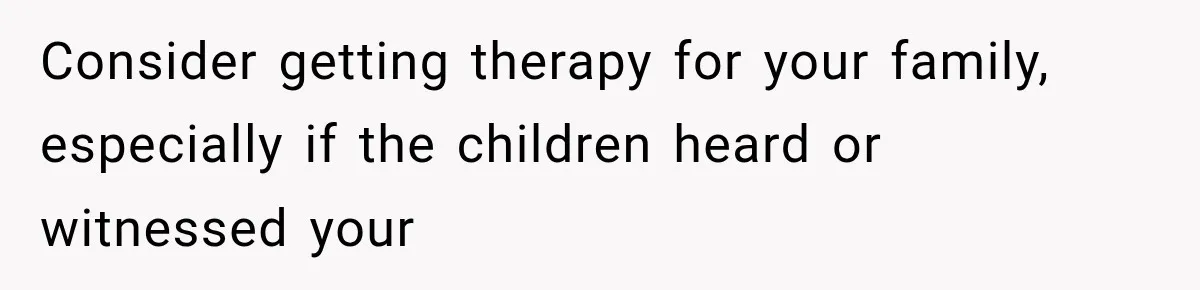 Consider getting therapy for your family, especially if the children heard or witnessed your