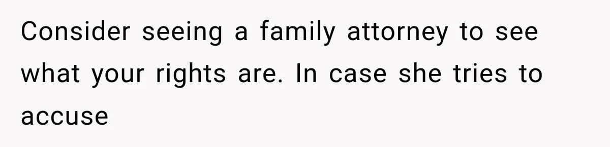 Consider seeing a family attorney to see what your rights are. In case she tries to accuse