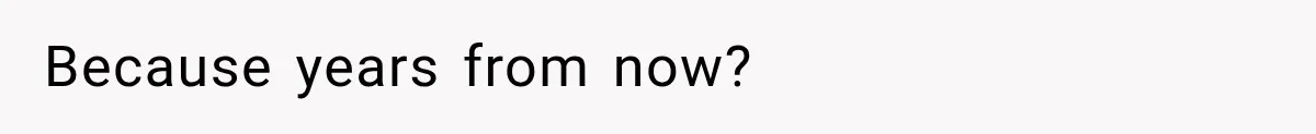 Because years from now?