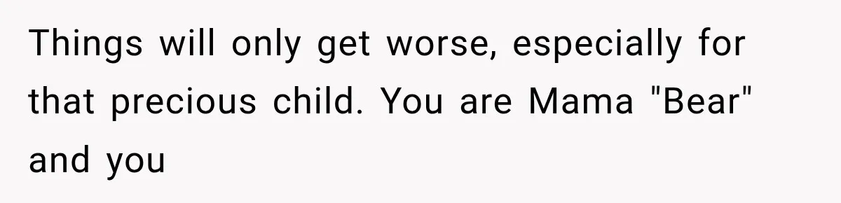Things will only get worse, especially for that precious child. You are Mama "Bear" and you