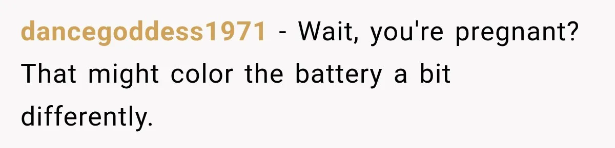 dancegoddess1971 − Wait, you're pregnant? That might color the battery a bit differently.