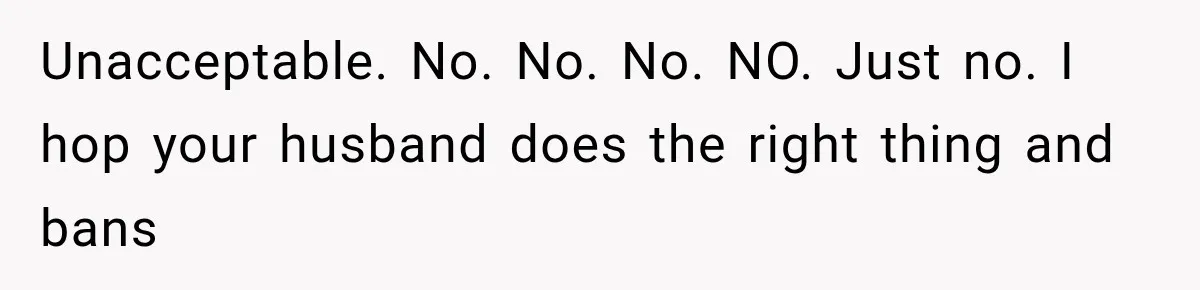 Unacceptable. No. No. No. NO. Just no. I hop your husband does the right thing and bans