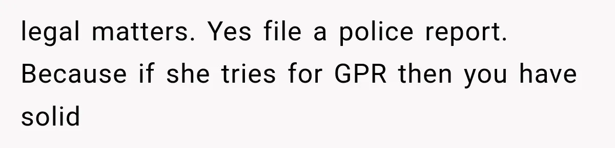 legal matters. Yes file a police report. Because if she tries for GPR then you have solid