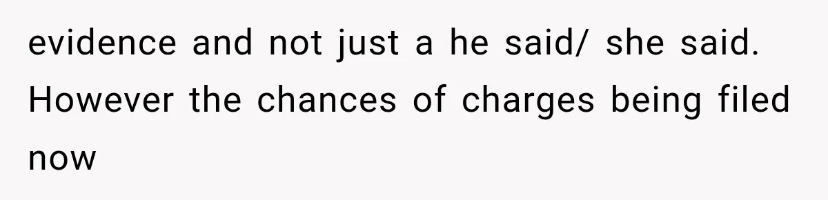 evidence and not just a he said/ she said. However the chances of charges being filed now