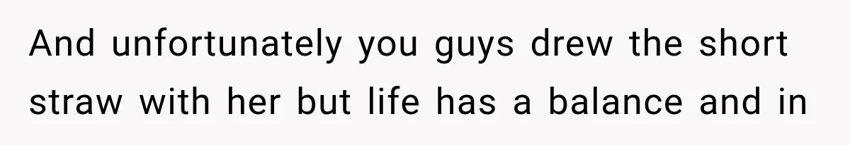 And unfortunately you guys drew the short straw with her but life has a balance and in