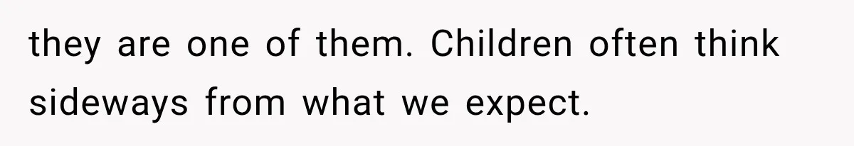 they are one of them. Children often think sideways from what we expect.