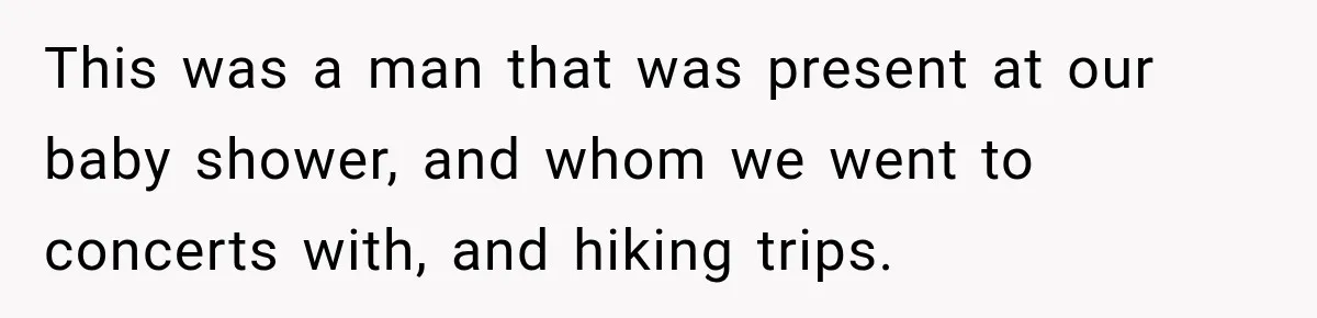 This was a man that was present at our baby shower, and whom we went to concerts with, and hiking trips.
