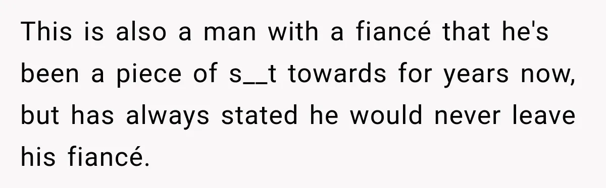 This is also a man with a fiancé that he's been a piece of s__t towards for years now, but has always stated he would never leave his fiancé.