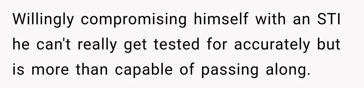Willingly compromising himself with an STI he can't really get tested for accurately but is more than capable of passing along.