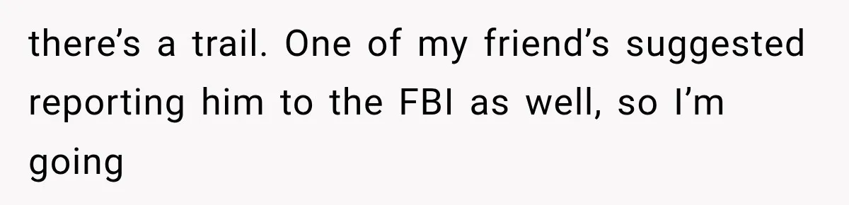 Woman Exposes Her Cousin Before His Wedding, But His Family Calls Her the Problem there’s a trail. One of my friend’s suggested reporting him to the FBI as well, so I’m going