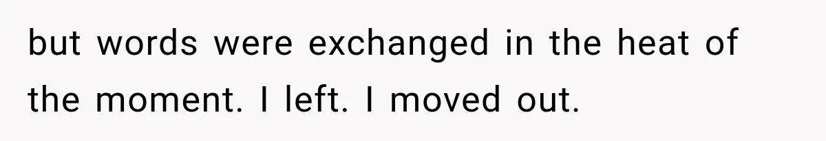 but words were exchanged in the heat of the moment. I left. I moved out.