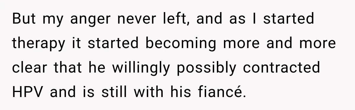 But my anger never left, and as I started therapy it started becoming more and more clear that he willingly possibly contracted HPV and is still with his fiancé.