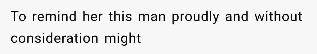 To remind her this man proudly and without consideration might
