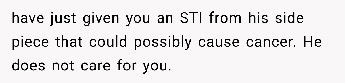 have just given you an STI from his side piece that could possibly cause cancer. He does not care for you.