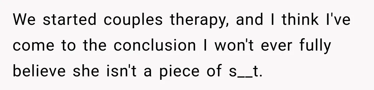 We started couples therapy, and I think I've come to the conclusion I won't ever fully believe she isn't a piece of s__t.