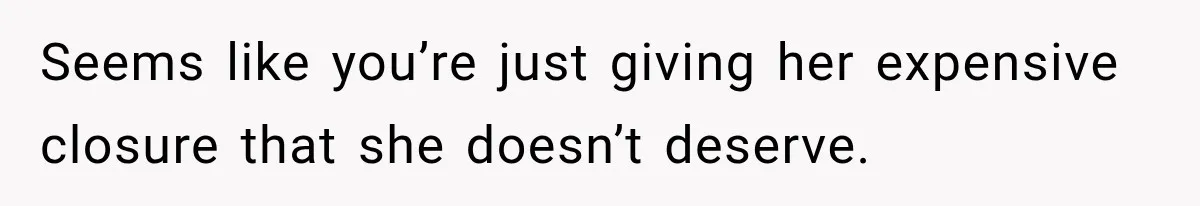 Seems like you’re just giving her expensive closure that she doesn’t deserve.
