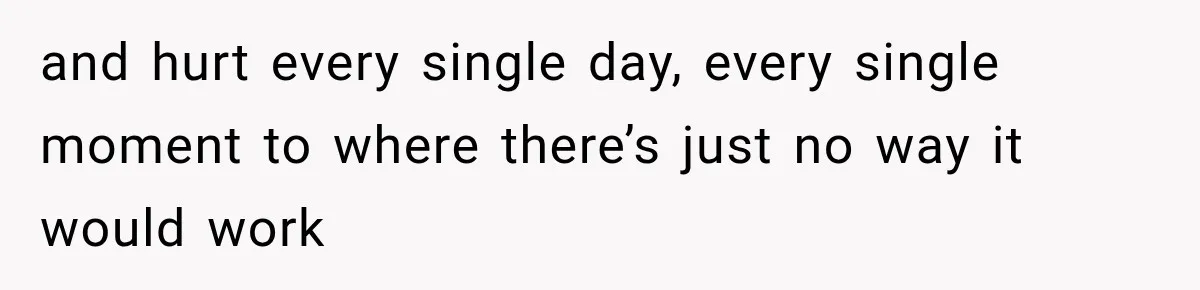 and hurt every single day, every single moment to where there’s just no way it would work