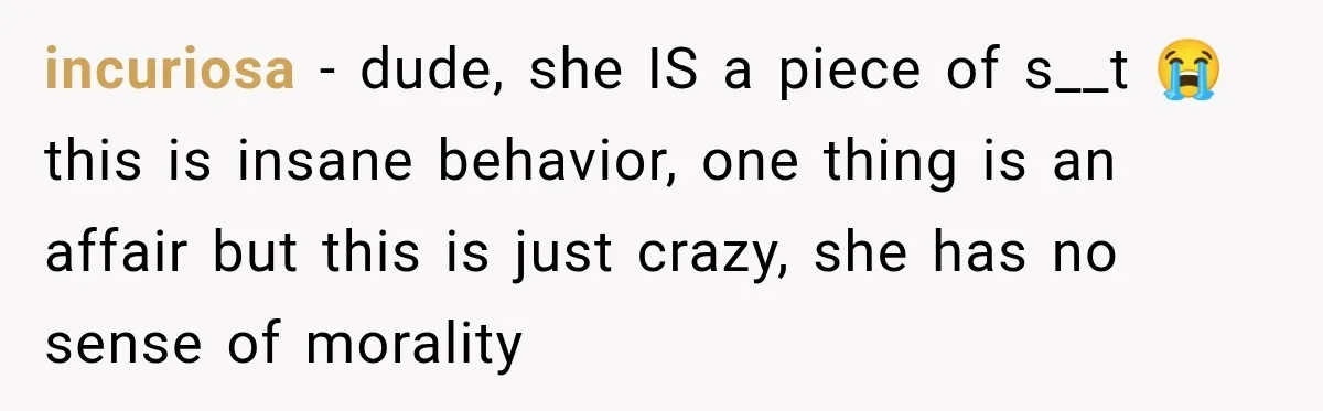 incuriosa − dude, she IS a piece of s__t 😭 this is insane behavior, one thing is an affair but this is just crazy, she has no sense of morality