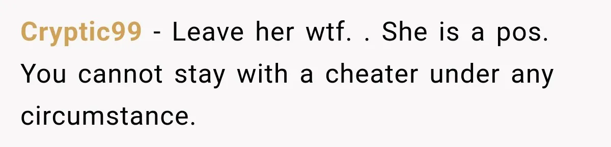 Cryptic99 − Leave her wtf. . She is a pos. You cannot stay with a cheater under any circumstance.