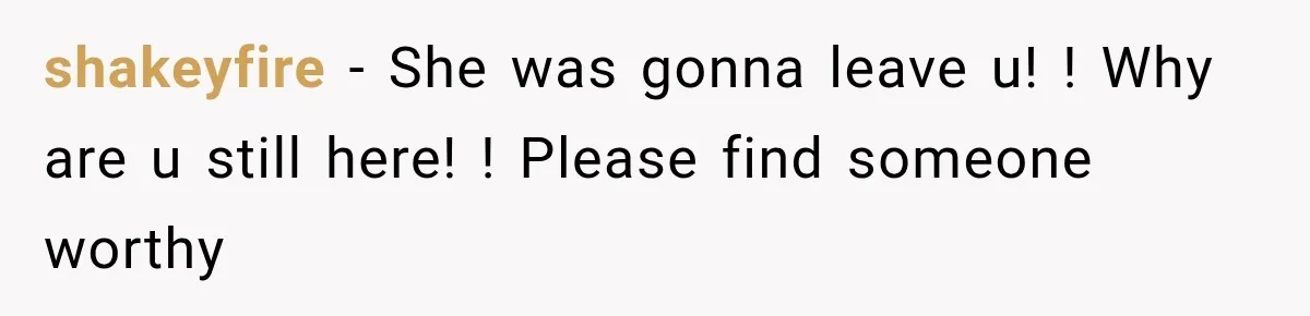 shakeyfire − She was gonna leave u! ! Why are u still here! ! Please find someone worthy