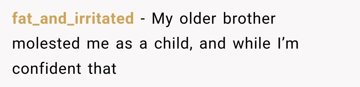 Woman Exposes Her Cousin Before His Wedding, But His Family Calls Her the Problem fat_and_irritated − My older brother molested me as a child, and while I’m confident that