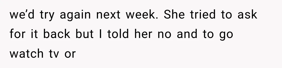 we’d try again next week. She tried to ask for it back but I told her no and to go watch tv or