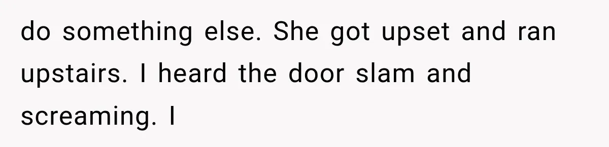 do something else. She got upset and ran upstairs. I heard the door slam and screaming. I